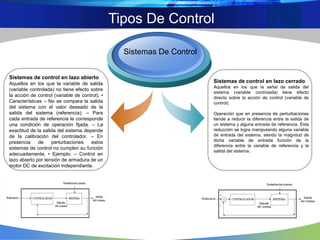Tipos De Control
Sistemas de control en lazo cerrado
Aquellos en los que la señal de salida del
sistema (variable controlada) tiene efecto
directo sobre la acción de control (variable de
control).
Operación que en presencia de perturbaciones
tiende a reducir la diferencia entre la salida de
un sistema y alguna entrada de referencia. Esta
reducción se logra manipulando alguna variable
de entrada del sistema, siendo la magnitud de
dicha variable de entrada función de la
diferencia entre la variable de referencia y la
salida del sistema.
Sistemas de control en lazo abierto
Aquellos en los que la variable de salida
(variable controlada) no tiene efecto sobre
la acción de control (variable de control). •
Características – No se compara la salida
del sistema con el valor deseado de la
salida del sistema (referencia). – Para
cada entrada de referencia le corresponde
una condición de operación fijada. – La
exactitud de la salida del sistema depende
de la calibración del controlador. – En
presencia de perturbaciones estos
sistemas de control no cumplen su función
adecuadamente. • Ejemplo: – Control en
lazo abierto por tensión de armadura de un
motor DC de excitación independiente.
Sistemas De Control
 