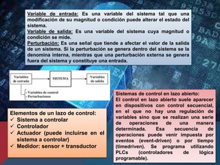 Sistemas de control en lazo abierto:
El control en lazo abierto suele aparecer
en dispositivos con control secuencial,
en el que no hay una regulación de
variables sino que se realizan una serie
de operaciones de una manera
determinada. Esa secuencia de
operaciones puede venir impuesta por
eventos (event-driven) o por tiempo
(timedriven). Se programa utilizando
PLCs (controladores de lógica
programable).
Variable de entrada: Es una variable del sistema tal que una
modificación de su magnitud o condición puede alterar el estado del
sistema.
Variable de salida: Es una variable del sistema cuya magnitud o
condición se mide.
Perturbación: Es una señal que tiende a afectar el valor de la salida
de un sistema. Si la perturbación se genera dentro del sistema se la
denomina interna, mientras que una perturbación externa se genera
fuera del sistema y constituye una entrada.
Elementos de un lazo de control:
 Sistema a controlar
 Controlador
 Actuador (puede incluirse en el
sistema a controlar)
 Medidor: sensor + transductor
 