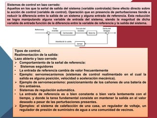 Sistemas de control en lazo cerrado:
Aquellos en los que la señal de salida del sistema (variable controlada) tiene efecto directo sobre
la acción de control (variable de control). Operación que en presencia de perturbaciones tiende a
reducir la diferencia entre la salida de un sistema y alguna entrada de referencia. Esta reducción
se logra manipulando alguna variable de entrada del sistema, siendo la magnitud de dicha
variable de entrada función de la diferencia entre la variable de referencia y la salida del sistema.
Tipos de control.
Realimentación de la salida:
Lazo abierto y lazo cerrado
 Comportamiento de la señal de referencia:
• Sistemas seguidores
• La entrada de referencia cambia de valor frecuentemente
• Ejemplo: servomecanismos (sistemas de control realimentado en el cual la
salida es alguna posición, velocidad o aceleración mecánica).
 Ejemplo de servomecanismo: posicionamiento de los cañones de una batería de
tiro antiaérea.
• Sistemas de regulación automática.
• La entrada de referencia es o bien constante o bien varía lentamente con el
tiempo, y donde la tarea fundamental consiste en mantener la salida en el valor
deseado a pesar de las perturbaciones presentes.
 Ejemplos: el sistema de calefacción de una casa, un regulador de voltaje, un
regulador de presión de suministro de agua a una comunidad de vecinos.
 