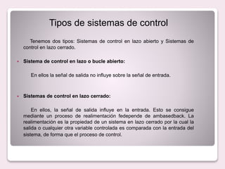 Tipos de sistemas de control
Tenemos dos tipos: Sistemas de control en lazo abierto y Sistemas de
control en lazo cerrado.
 Sistema de control en lazo o bucle abierto:
En ellos la señal de salida no influye sobre la señal de entrada.
 Sistemas de control en lazo cerrado:
En ellos, la señal de salida influye en la entrada. Esto se consigue
mediante un proceso de realimentación fedepende de ambasedback. La
realimentación es la propiedad de un sistema en lazo cerrado por la cual la
salida o cualquier otra variable controlada es comparada con la entrada del
sistema, de forma que el proceso de control.
 