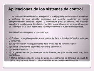 Aplicaciones de los sistemas de control
En domótica entendemos la incorporación al equipamiento de nuestras viviendas
y edificios de una sencilla tecnología que permita gestionar de forma
energéticamente eficiente, segura y confortable para el usuario, los distintos
aparatos e instalaciones domésticas, también busca el aprovechamiento al máximo
de la energía y luz solar adecuando su comportamiento a nuestras necesidades.
Los beneficios que aporta la domótica son:
 a) El ahorro energético gracias a una gestión tarifaria e "inteligente" de los sistemas
y consumos.
 b) La potenciación y enriquecimiento de la propia red de comunicaciones.
 c) La más contundente seguridad personal y patrimonial.
 d) La tele asistencia.
 e) La gestión remota (vía teléfono, radio, internet, etc.) de instalaciones y equipos
domésticos.
 f) Como consecuencia de todos los anteriores apartados se consigue un nivel de
confort muy superior. Nuestra calidad de vida aumenta considerablemente.
 