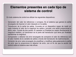 En todo sistema de control se utilizan los siguientes dispositivos:
 Generador del valor de referencia o consigna. Es el sistema que genera la señal
encargada de imponer el valor deseado en la salida.
 Transductor de la señal de salida. Consiste en un dispositivo capaz de medir en
cada instante el valor de la magnitud de salida y proveer una señal proporcional a
dicho valor. Consta de dos partes: El captador su finalidad es captar directamente la
magnitud medida y el transmisor es la parte del transductor que tiene por finalidad
transformar la magnitud.
 Comparador o detector de error encargado de comparar el valor de referencia con
el valor medido de la variable de salida a través del transductor de realimentación.
 Corrector de error esta encargado de amplificar y modificar adecuadamente la señal
de error que le proporciona el detector de error, con el fin de que la acción de
control sobre el sistema sea más eficaz.
Elementos presentes en cada tipo de
sistema de control
 