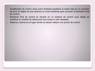  Amplificador de control, tiene como finalidad amplificar la señal vista por el corrector
de error al objeto de que alcance un nivel suficiente para accionar el elemento final
de control,
 Elemento final de control es situado en un sistema de control cuyo objeto es
modificar la variable de salida para que tenga el valor deseado.
 Sistema o planta es el lugar donde se desea realizar una acción de control.
 