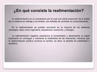 La realimentación es un mecanismo por el cual una cierta proporción de la salida
de un sistema se redirige a la entrada, con señales de controlar su comportamiento.
En la realimentación se pueden encontrar en la mayoría de los sistemas
complejos, tales como ingeniería, arquitectura, economía, y biología.
La realimentación negativa caracteriza la homeostasis y desempeña un papel
importante en conseguir y mantener la estabilidad de las relaciones, mientras que
la realimentación positiva conduce al cambio, es decir, la pérdida de estabilidad o
equilibrio.
¿En qué consiste la realimentación?
 