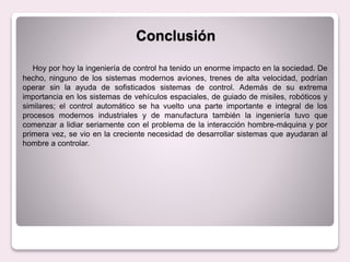 Conclusión
Hoy por hoy la ingeniería de control ha tenido un enorme impacto en la sociedad. De
hecho, ninguno de los sistemas modernos aviones, trenes de alta velocidad, podrían
operar sin la ayuda de sofisticados sistemas de control. Además de su extrema
importancia en los sistemas de vehículos espaciales, de guiado de misiles, robóticos y
similares; el control automático se ha vuelto una parte importante e integral de los
procesos modernos industriales y de manufactura también la ingeniería tuvo que
comenzar a lidiar seriamente con el problema de la interacción hombre-máquina y por
primera vez, se vio en la creciente necesidad de desarrollar sistemas que ayudaran al
hombre a controlar.
 