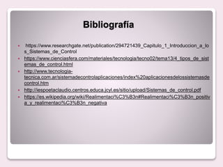 Bibliografía
 https://www.researchgate.net/publication/294721439_Capitulo_1_Introduccion_a_lo
s_Sistemas_de_Control
 https://www.cienciasfera.com/materiales/tecnologia/tecno02/tema13/4_tipos_de_sist
emas_de_control.html
 http://www.tecnologia-
tecnica.com.ar/sistemadecontrolaplicaciones/index%20aplicacionesdelossistemasde
control.htm
 http://iespoetaclaudio.centros.educa.jcyl.es/sitio/upload/Sistemas_de_control.pdf
 https://es.wikipedia.org/wiki/Realimentaci%C3%B3n#Realimentaci%C3%B3n_positiv
a_y_realimentaci%C3%B3n_negativa
 