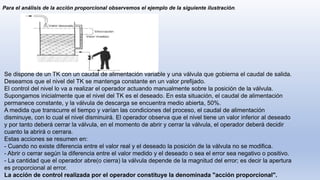 Para el análisis de la acción proporcional observemos el ejemplo de la siguiente ilustración.
Se dispone de un TK con un caudal de alimentación variable y una válvula que gobierna el caudal de salida.
Deseamos que el nivel del TK se mantenga constante en un valor prefijado.
El control del nivel lo va a realizar el operador actuando manualmente sobre la posición de la válvula.
Supongamos inicialmente que el nivel del TK es el deseado. En esta situación, el caudal de alimentación
permanece constante, y la válvula de descarga se encuentra medio abierta, 50%.
A medida que transcurre el tiempo y varían las condiciones del proceso, el caudal de alimentación
disminuye, con lo cual el nivel disminuirá. El operador observa que el nivel tiene un valor inferior al deseado
y por tanto deberá cerrar la válvula, en el momento de abrir y cerrar la válvula, el operador deberá decidir
cuanto la abrirá o cerrara.
Estas acciones se resumen en:
- Cuando no existe diferencia entre el valor real y el deseado la posición de la válvula no se modifica.
- Abrir o cerrar según la diferencia entre el valor medido y el deseado o sea el error sea negativo o positivo.
- La cantidad que el operador abre(o cierra) la válvula depende de la magnitud del error; es decir la apertura
es proporcional al error.
La acción de control realizada por el operador constituye la denominada "acción proporcional".
 