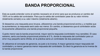 BANDA PROPORCIONAL
Esta se puede entender como el cambio necesario en el error para que se produzca un cambio del
100% en la salida del controlador. Para que la salida del controlador pase de su valor mínimo
(totalmente cerrado) a su valor máximo (totalmente abierto).
Si deseamos una respuesta poco brusca, utilizaremos una banda proporcional ancha y, a medida que
la aumentemos, la respuesta será cada vez menor. En cambio, si deseamos que el controlador actúe
bruscamente utilizaremos una banda proporcional pequeña.
Cuanto menor sea la banda proporcional, mayor será la respuesta (controlador muy sensible). El caso
extremo, sería una banda proporcional próxima al 0 %, donde la respuesta del controlador para un
error muy pequeño sería infinita; en la práctica sería un controlador de dos posiciones.
Si utilizamos el concepto de ganancia, es justo a la inversa. A mayor ganancia mayor respuesta del
controlador y a menor ganancia menor respuesta del controlador. Es decir la ganancia es la inversa de
la banda proporcional.
 