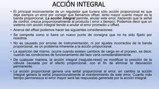 ACCIÓN INTEGRAL
• El principal inconveniente de un regulador que tuviera sólo acción proporcional es que
deja siempre un error por corregir que llamamos offset, tanto mayor cuanto mayor es la
banda proporcional. La acción integral permite, anular este error, haciendo que la señal
de control, crezca proporcionalmente al producto ( error x tiempo). Podemos decir que un
sistema con acción integral tiende a anular el error promedio u offset.
• Acerca del offset podemos hacer las siguientes consideraciones:
• Se comporta como si fuera un nuevo punto de consigna que no ha sido fijado por
nosotros.
• No es causado por errores de instrumentación, ni por ajustes incorrectos de la banda
proporcional, es un problema inherente a la acción proporcional.
• La aparición del mismo, ocurre cuando existen cambios de carga en el proceso, es decir,
cuando las condiciones de funcionamiento del lazo varía considerablemente.
• De cualquier manera, la acción integral (reajuste-reset) es modificar la posición de la
válvula causada por el efecto proporcional, con el fin de eliminar la desviación
permanente.
• La acción proporcional genera una señal proporcional al error, en cambio la acción
integral genera la señal proporcionalmente al mantenimiento de este error. Cuanto más
tiempo permanezca el error mayor será las respuestas generada por la acción integral.
 