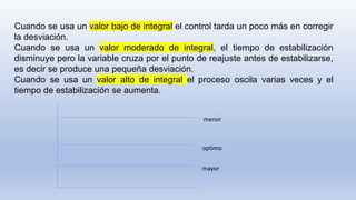 Cuando se usa un valor bajo de integral el control tarda un poco más en corregir
la desviación.
Cuando se usa un valor moderado de integral, el tiempo de estabilización
disminuye pero la variable cruza por el punto de reajuste antes de estabilizarse,
es decir se produce una pequeña desviación.
Cuando se usa un valor alto de integral el proceso oscila varias veces y el
tiempo de estabilización se aumenta.
menor
optimo
mayor
 