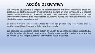 ACCIÓN DERIVATIVA
Las acciones proporcional e integral no permiten resolver de forma satisfactoria todos los
problemas de control. La acción proporcional deja siempre un error permanente y la integral
puede causar inestabilidad o exceso de tiempo de respuesta. Precisamente la acción
derivativa complementa a las dos anteriores ayudando a obtener una respuesta dinámica más
rápida (tiempo de repuesta menor).
La acción derivativa es necesaria en lazos de control con grandes tiempos de retraso entre la
acción y la modificación obtenida de la variable a controlar.
Las acciones proporcional e integral actúan en función de un error o desviación existente. La
acción derivativa intenta anticiparse al error. Calcula a que velocidad cambia el error y actúa
en función de esta magnitud, también se denomina acción anticipada.
 