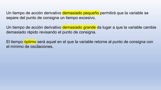Un tiempo de acción derivativo demasiado pequeño permitirá que la variable se
separe del punto de consigna un tiempo excesivo.
Un tiempo de acción derivativo demasiado grande da lugar a que la variable cambie
demasiado rápido revisando el punto de consigna.
El tiempo óptimo será aquel en el que la variable retorne al punto de consigna con
el mínimo de oscilaciones.
 