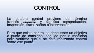 CONTROL
La palabra control proviene del término
francés contrôle y significa comprobación,
inspección, fiscalización o intervención.
Para que exista control se debe tener un objetivo
o punto de consigna, seguido por la medición
para verificar que sí se está realizando control
sobre ese punto.
 