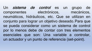 Un sistema de control es un grupo de
componentes electrónicos, mecánicos,
neumáticos, hidráulicos, etc. Que se utilizan en
conjunto para lograr un objetivo deseado.Para que
se pueda considerar como un sistema de control
por lo menos debe de contar con tres elementos
esenciales que son: Una variable a controlar,
un actuador y un punto de referencia (set-point).
 