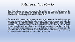 Sistemas en lazo abierto
• Son los sistemas en los cuales la salida no afecta la acción de
control. En un sistema en lazo abierto no se mide la salida ni se
realimenta para compararla con la entrada.
• En cualquier sistema de control en lazo abierto, la salida no se
compara con la entrada de referencia. Por tanto a cada entrada de
referencia le corresponde una condición operativa fija; como
resultado, la precisión del sistema depende de la calibración. Ante la
presencia de perturbaciones, un sistema de control en lazo abierto
no realiza la tarea deseada. En la práctica, el control en lazo abierto
sólo se utiliza si se conoce la relación entre la entrada y la salida y
no se necesita un punto de control muy exacto.
 