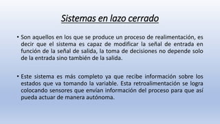 Sistemas en lazo cerrado
• Son aquellos en los que se produce un proceso de realimentación, es
decir que el sistema es capaz de modificar la señal de entrada en
función de la señal de salida, la toma de decisiones no depende solo
de la entrada sino también de la salida.
• Este sistema es más completo ya que recibe información sobre los
estados que va tomando la variable. Esta retroalimentación se logra
colocando sensores que envían información del proceso para que así
pueda actuar de manera autónoma.
 