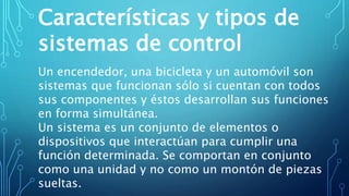 Características y tipos de
sistemas de control
Un encendedor, una bicicleta y un automóvil son
sistemas que funcionan sólo si cuentan con todos
sus componentes y éstos desarrollan sus funciones
en forma simultánea.
Un sistema es un conjunto de elementos o
dispositivos que interactúan para cumplir una
función determinada. Se comportan en conjunto
como una unidad y no como un montón de piezas
sueltas.
 