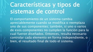 Características y tipos de
sistemas de control
El comportamiento de un sistema cambia
apreciablemente cuando se modifica o reemplaza
uno de sus componentes; también, si uno o varios
de esos componentes no cumplen la función para la
cual fueron diseñados. Entonces, resulta necesario
controlar cada elemento en forma independiente, o
bien, el resultado final de todo el sistema.
 