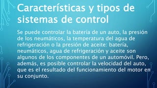 Características y tipos de
sistemas de control
Se puede controlar la batería de un auto, la presión
de los neumáticos, la temperatura del agua de
refrigeración o la presión de aceite: batería,
neumáticos, agua de refrigeración y aceite son
algunos de los componentes de un automóvil. Pero,
además, es posible controlar la velocidad del auto,
que es el resultado del funcionamiento del motor en
su conjunto.
 
