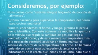 Consideremos, por ejemplo:
• Una cocina como "sistema integral hogareño de cocción de
alimentos".
• ¿Cómo hacemos para supervisar la temperatura del horno
para cocinar una torta?
Primero, encendemos el horno, y luego, giramos la perilla
que lo identifica. Con este accionar, se modifica la apertura
de la válvula que regula la cantidad de gas que llega al
quemador del horno, y de esta manera su temperatura final.
Esta operación permitirá accionar en forma manual el
sistema de control de la temperatura del horno. Lo haremos
teniendo en cuenta nuestra experiencia anterior o las
indicaciones de la receta que leímos en un libro, para que el
 
