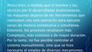 Ahora bien, a medida que el hombre y las,
técnicas por él desarrolladas evolucionaron,
las máquinas dejaron de ser herramientas que
realizaban una sola operación para ejecutar
varias de manera consecutiva y simultánea.
Entonces, los procesos resultaron más
Complejos, más costosos y de mayor duración.
Por lo tanto, no fue posible controlar el
sistema manualmente, sino que se hizo
necesario el empleo de diversos mecanismos.
 