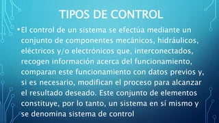 TIPOS DE CONTROL
•El control de un sistema se efectúa mediante un
conjunto de componentes mecánicos, hidráulicos,
eléctricos y/o electrónicos que, interconectados,
recogen información acerca del funcionamiento,
comparan este funcionamiento con datos previos y,
si es necesario, modifican el proceso para alcanzar
el resultado deseado. Este conjunto de elementos
constituye, por lo tanto, un sistema en sí mismo y
se denomina sistema de control
 