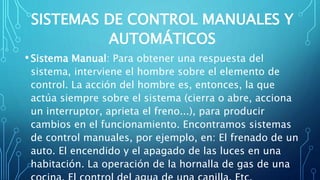 SISTEMAS DE CONTROL MANUALES Y
AUTOMÁTICOS
•Sistema Manual: Para obtener una respuesta del
sistema, interviene el hombre sobre el elemento de
control. La acción del hombre es, entonces, la que
actúa siempre sobre el sistema (cierra o abre, acciona
un interruptor, aprieta el freno...), para producir
cambios en el funcionamiento. Encontramos sistemas
de control manuales, por ejemplo, en: El frenado de un
auto. El encendido y el apagado de las luces en una
habitación. La operación de la hornalla de gas de una
 