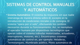 SISTEMAS DE CONTROL MANUALES
Y AUTOMÁTICOS
• Sistema Automático: El sistema da respuesta sin que nadie
intervenga de manera directa sobre él, excepto en la
introducción de condiciones iniciales o de consigna. El
sistema “opera por sí solo”, efectuando los cambios
necesarios durante su funcionamiento. Así, se reemplaza
el operador humano por dispositivos tecnológicos que
operan sobre el sistema (válvulas motorizadas, actuadores,
interruptores, motores, etc.). Encontramos sistemas
automáticos de control en, por ejemplo: Heladeras,
Termotanques, Alumbrado público, Piloto automático de
 