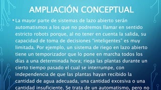 AMPLIACIÓN CONCEPTUAL
• La mayor parte de sistemas de lazo abierto serán
automatismos a los que no podremos llamar en sentido
estricto robots porque, al no tener en cuenta la salida, su
capacidad de toma de decisiones “inteligentes” es muy
limitada. Por ejemplo, un sistema de riego en lazo abierto
tiene un temporizador que lo pone en marcha todos los
días a una determinada hora; riega las plantas durante un
cierto tiempo pasado el cual se interrumpe, con
independencia de que las plantas hayan recibido la
cantidad de agua adecuada, una cantidad excesiva o una
cantidad insuficiente. Se trata de un automatismo, pero no
 