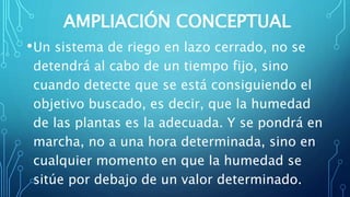 AMPLIACIÓN CONCEPTUAL
•Un sistema de riego en lazo cerrado, no se
detendrá al cabo de un tiempo fijo, sino
cuando detecte que se está consiguiendo el
objetivo buscado, es decir, que la humedad
de las plantas es la adecuada. Y se pondrá en
marcha, no a una hora determinada, sino en
cualquier momento en que la humedad se
sitúe por debajo de un valor determinado.
 