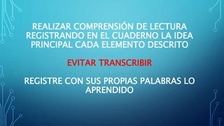 REALIZAR COMPRENSIÓN DE LECTURA
REGISTRANDO EN EL CUADERNO LA IDEA
PRINCIPAL CADA ELEMENTO DESCRITO
EVITAR TRANSCRIBIR
REGISTRE CON SUS PROPIAS PALABRAS LO
APRENDIDO
 