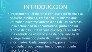 INTRODUCCIÓN
•Precisamente, el material con que está hecha esa
pequeña piedra es, en esencia, el mismo que
utilizaban nuestros antepasados de las cavernas.
En la actualidad lo encontramos, junto con un
tanque de gas, una válvula que regula su salida,
una entrada de oxígeno y hasta otra válvula de
recarga formando parte de un sistema: el
encendedor. Cada componente, por sí mismo,
no puede proporcionar fuego, pero sí puede
hacerlo el conjunto.
 