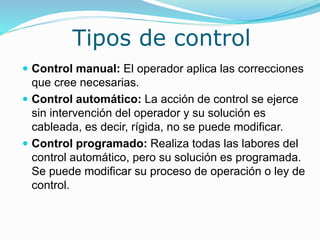 Tipos de control
 Control manual: El operador aplica las correcciones
que cree necesarias.
 Control automático: La acción de control se ejerce
sin intervención del operador y su solución es
cableada, es decir, rígida, no se puede modificar.
 Control programado: Realiza todas las labores del
control automático, pero su solución es programada.
Se puede modificar su proceso de operación o ley de
control.
 