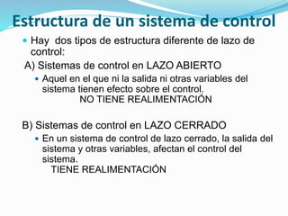 Estructura de un sistema de control
 Hay dos tipos de estructura diferente de lazo de
control:
A) Sistemas de control en LAZO ABIERTO
 Aquel en el que ni la salida ni otras variables del
sistema tienen efecto sobre el control.
NO TIENE REALIMENTACIÓN
B) Sistemas de control en LAZO CERRADO
 En un sistema de control de lazo cerrado, la salida del
sistema y otras variables, afectan el control del
sistema.
TIENE REALIMENTACIÓN
 