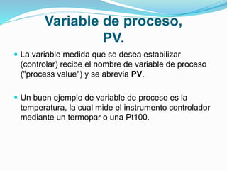 Variable de proceso,
PV.
 La variable medida que se desea estabilizar
(controlar) recibe el nombre de variable de proceso
("process value") y se abrevia PV.
 Un buen ejemplo de variable de proceso es la
temperatura, la cual mide el instrumento controlador
mediante un termopar o una Pt100.
 