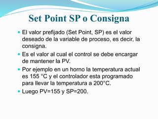 Set Point SP o Consigna
 El valor prefijado (Set Point, SP) es el valor
deseado de la variable de proceso, es decir, la
consigna.
 Es el valor al cual el control se debe encargar
de mantener la PV.
 Por ejemplo en un horno la temperatura actual
es 155 °C y el controlador esta programado
para llevar la temperatura a 200°C.
 Luego PV=155 y SP=200.
 