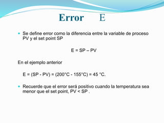 Error E
 Se define error como la diferencia entre la variable de proceso
PV y el set point SP
E = SP – PV
En el ejemplo anterior
E = (SP - PV) = (200°C - 155°C) = 45 °C.
 Recuerde que el error será positivo cuando la temperatura sea
menor que el set point, PV < SP .
 