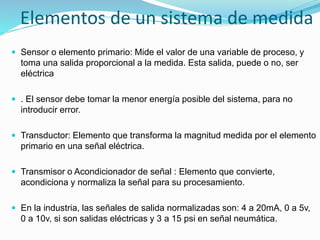 Elementos de un sistema de medida
 Sensor o elemento primario: Mide el valor de una variable de proceso, y
toma una salida proporcional a la medida. Esta salida, puede o no, ser
eléctrica
 . El sensor debe tomar la menor energía posible del sistema, para no
introducir error.
 Transductor: Elemento que transforma la magnitud medida por el elemento
primario en una señal eléctrica.
 Transmisor o Acondicionador de señal : Elemento que convierte,
acondiciona y normaliza la señal para su procesamiento.
 En la industria, las señales de salida normalizadas son: 4 a 20mA, 0 a 5v,
0 a 10v, si son salidas eléctricas y 3 a 15 psi en señal neumática.
 