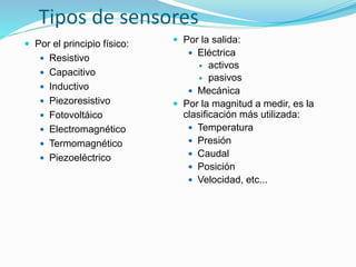 Tipos de sensores
 Por el principio físico:
 Resistivo
 Capacitivo
 Inductivo
 Piezoresistivo
 Fotovoltáico
 Electromagnético
 Termomagnético
 Piezoeléctrico
 Por la salida:
 Eléctrica
 activos
 pasivos
 Mecánica
 Por la magnitud a medir, es la
clasificación más utilizada:
 Temperatura
 Presión
 Caudal
 Posición
 Velocidad, etc...
 