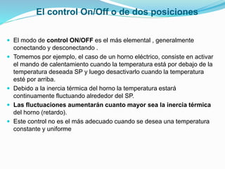 El control On/Off o de dos posiciones
 El modo de control ON/OFF es el más elemental , generalmente
conectando y desconectando .
 Tomemos por ejemplo, el caso de un horno eléctrico, consiste en activar
el mando de calentamiento cuando la temperatura está por debajo de la
temperatura deseada SP y luego desactivarlo cuando la temperatura
esté por arriba.
 Debido a la inercia térmica del horno la temperatura estará
continuamente fluctuando alrededor del SP.
 Las fluctuaciones aumentarán cuanto mayor sea la inercia térmica
del horno (retardo).
 Este control no es el más adecuado cuando se desea una temperatura
constante y uniforme
 