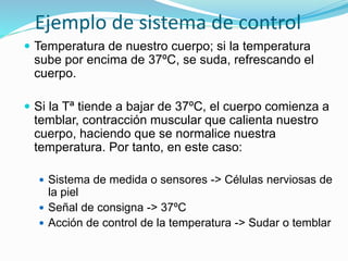 Ejemplo de sistema de control
 Temperatura de nuestro cuerpo; si la temperatura
sube por encima de 37ºC, se suda, refrescando el
cuerpo.
 Si la Tª tiende a bajar de 37ºC, el cuerpo comienza a
temblar, contracción muscular que calienta nuestro
cuerpo, haciendo que se normalice nuestra
temperatura. Por tanto, en este caso:
 Sistema de medida o sensores -> Células nerviosas de
la piel
 Señal de consigna -> 37ºC
 Acción de control de la temperatura -> Sudar o temblar
 