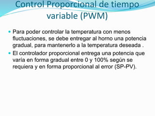 Control Proporcional de tiempo
variable (PWM)
 Para poder controlar la temperatura con menos
fluctuaciones, se debe entregar al horno una potencia
gradual, para mantenerlo a la temperatura deseada .
 El controlador proporcional entrega una potencia que
varía en forma gradual entre 0 y 100% según se
requiera y en forma proporcional al error (SP-PV).
 