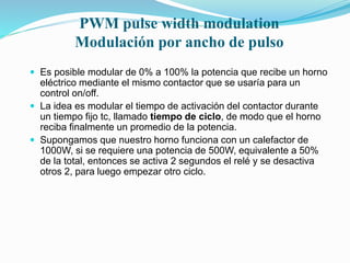 PWM pulse width modulation
Modulación por ancho de pulso
 Es posible modular de 0% a 100% la potencia que recibe un horno
eléctrico mediante el mismo contactor que se usaría para un
control on/off.
 La idea es modular el tiempo de activación del contactor durante
un tiempo fijo tc, llamado tiempo de ciclo, de modo que el horno
reciba finalmente un promedio de la potencia.
 Supongamos que nuestro horno funciona con un calefactor de
1000W, si se requiere una potencia de 500W, equivalente a 50%
de la total, entonces se activa 2 segundos el relé y se desactiva
otros 2, para luego empezar otro ciclo.
 