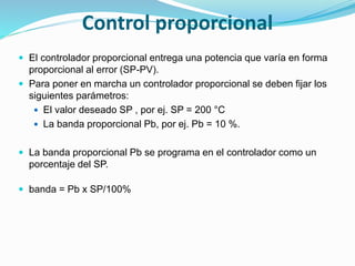 Control proporcional
 El controlador proporcional entrega una potencia que varía en forma
proporcional al error (SP-PV).
 Para poner en marcha un controlador proporcional se deben fijar los
siguientes parámetros:
 El valor deseado SP , por ej. SP = 200 °C
 La banda proporcional Pb, por ej. Pb = 10 %.
 La banda proporcional Pb se programa en el controlador como un
porcentaje del SP.
 banda = Pb x SP/100%
 