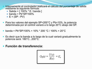  Internamente el controlador realizará el cálculo del porcentaje de salida
mediante la siguiente fórmula:
 Salida = [ 100% * E / banda ]
 banda = Pb*SP/100%
 E = (SP - PV)
 Para los valores del ejemplo SP=200°C y Pb=10%, la potencia
determinada por el control variará a lo largo 20°C abajo del SP.
 banda = Pb*SP/100% = 10% * 200 °C / 100% = 20°C
 Es decir que la banda a lo largo de la cual variará gradualmente la
potencia será: 180°C...200°C.
 Función de transferencia:
 