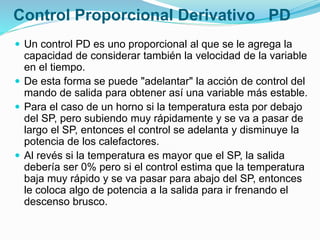 Control Proporcional Derivativo PD
 Un control PD es uno proporcional al que se le agrega la
capacidad de considerar también la velocidad de la variable
en el tiempo.
 De esta forma se puede "adelantar" la acción de control del
mando de salida para obtener así una variable más estable.
 Para el caso de un horno si la temperatura esta por debajo
del SP, pero subiendo muy rápidamente y se va a pasar de
largo el SP, entonces el control se adelanta y disminuye la
potencia de los calefactores.
 Al revés si la temperatura es mayor que el SP, la salida
debería ser 0% pero si el control estima que la temperatura
baja muy rápido y se va pasar para abajo del SP, entonces
le coloca algo de potencia a la salida para ir frenando el
descenso brusco.
 