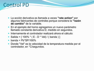 Control PD
 La acción derivativa es llamada a veces "rate action" por
algunos fabricantes de controles porque considera la "razón
de cambio" de la variable.
 En el ejemplo del horno agregamos un nuevo parámetro
llamado constante derivativa D, medido en segundos.
 Internamente el controlador realizará ahora el cálculo:
 Salida = [ 100% * ( E - D * Vel) / ( banda ) ]
 banda = Pb*SP/100%
 Donde "Vel" es la velocidad de la temperatura medida por el
controlador, en °C/segundos.
 