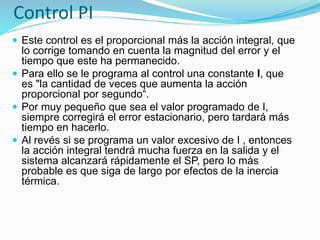 Control PI
 Este control es el proporcional más la acción integral, que
lo corrige tomando en cuenta la magnitud del error y el
tiempo que este ha permanecido.
 Para ello se le programa al control una constante I, que
es "la cantidad de veces que aumenta la acción
proporcional por segundo“.
 Por muy pequeño que sea el valor programado de I,
siempre corregirá el error estacionario, pero tardará más
tiempo en hacerlo.
 Al revés si se programa un valor excesivo de I , entonces
la acción integral tendrá mucha fuerza en la salida y el
sistema alcanzará rápidamente el SP, pero lo más
probable es que siga de largo por efectos de la inercia
térmica.
 