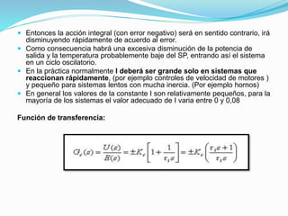 Entonces la acción integral (con error negativo) será en sentido contrario, irá
disminuyendo rápidamente de acuerdo al error.
 Como consecuencia habrá una excesiva disminución de la potencia de
salida y la temperatura probablemente baje del SP, entrando así el sistema
en un ciclo oscilatorio.
 En la práctica normalmente I deberá ser grande solo en sistemas que
reaccionan rápidamente, (por ejemplo controles de velocidad de motores )
y pequeño para sistemas lentos con mucha inercia. (Por ejemplo hornos)
 En general los valores de la constante I son relativamente pequeños, para la
mayoría de los sistemas el valor adecuado de I varia entre 0 y 0,08
Función de transferencia:
 