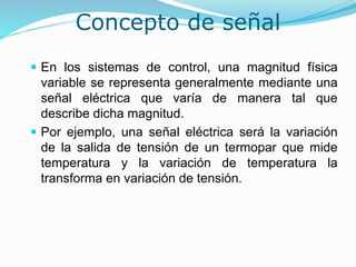 Concepto de señal
 En los sistemas de control, una magnitud física
variable se representa generalmente mediante una
señal eléctrica que varía de manera tal que
describe dicha magnitud.
 Por ejemplo, una señal eléctrica será la variación
de la salida de tensión de un termopar que mide
temperatura y la variación de temperatura la
transforma en variación de tensión.
 